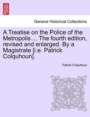 A Treatise on the Police of the Metropolis ... The fourth edition, revised and enlarged. By a Magistrate [i.e. Patrick Colquhoun]. by Colquhoun, Patrick