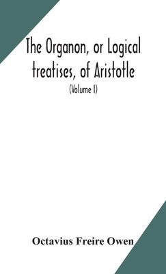 The Organon, or Logical treatises, of Aristotle. With introduction of Porphyry. Literally translated, with notes, syllogistic examples, analysis, and by Freire Owen, Octavius