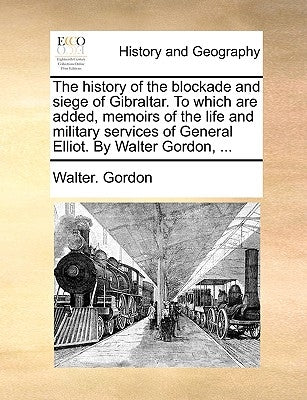 The History of the Blockade and Siege of Gibraltar. to Which Are Added, Memoirs of the Life and Military Services of General Elliot. by Walter Gordon, by Gordon, Walter