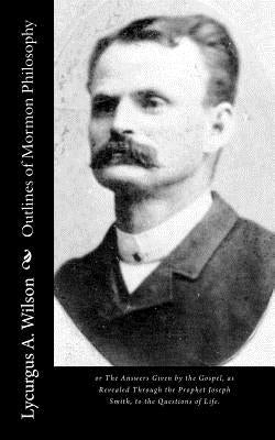 Outlines of Mormon Philosophy: or The Answers Given by the Gospel, as Revealed Through the Prophet Joseph Smith, to the Questions of Life. by Wilson, Lycurgus A.