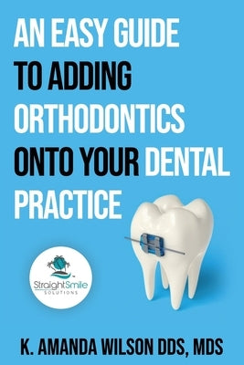 An Easy Guide to Adding Orthodontics onto your Dental Practice by Wilson Mds, K. Amanda