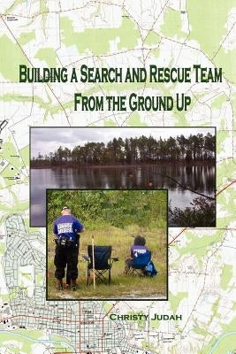 Building A Search and Rescue Team: From the Ground Up by Judah, Christy