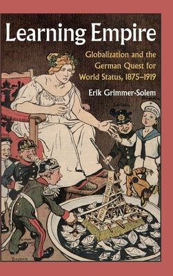 Learning Empire: Globalization and the German Quest for World Status, 1875-1919 by Grimmer-Solem, Erik