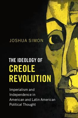 The Ideology of Creole Revolution: Imperialism and Independence in American and Latin American Political Thought by Simon, Joshua
