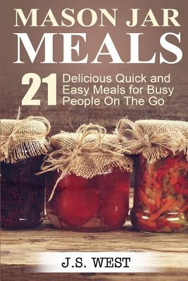 Mason Jars: Mason Jar Meals: 21 Delicious Quick and Easy Meals for Busy People On The Go by West, J. S.