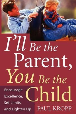 I'll Be the Parent, You Be the Child: Encourage Excellence, Set Limits, and Lighten Up by Kropp, Paul