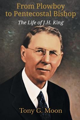 From Plowboy to Pentecostal Bishop: The Life of J. H. King by Moon, Tony G.