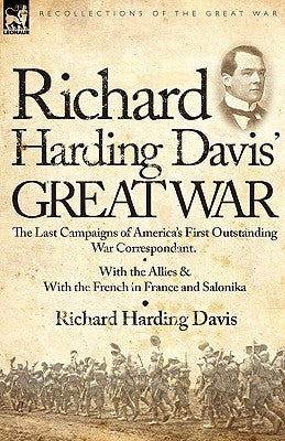 Richard Harding Davis' Great War: The Last Campaigns of America's First Outstanding War Correspondent-With the Allies & With the French in France and by Davis, Richard Harding