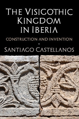 The Visigothic Kingdom in Iberia: Construction and Invention by Castellanos, Santiago