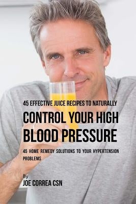 45 Effective Juice Recipes to Naturally Control Your High Blood Pressure: 45 Home Remedy Solutions to Your Hypertension Problems by Correa Csn, Joe