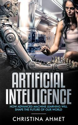 Artificial Intelligence: How Advanced Machine Learning Will Shape The Future Of Our World by Ahmet, Christina