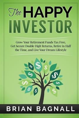 The Happy Investor: Grow Your Retirement Funds Tax Free, Get Secure Double Digit Returns, Retire in Half the Time, and Live Your Dream Lif by Bagnall, Brian