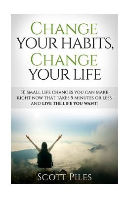 Change Your Habits, Change Your Life: 30 Small Changes You Can Make Right Now That Take 5 Minutes Or Less And Live The Life You Want by Piles, Scott