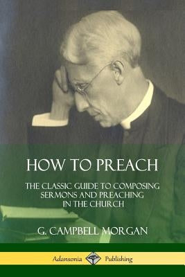 How to Preach: The Classic Guide to Composing Sermons and Preaching in the Church by Morgan, G. Campbell