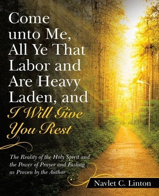 Come Unto Me, All Ye That Labor and Are Heavy Laden, and I Will Give You Rest: The Reality of the Holy Spirit and the Power of Prayer and Fasting as P by Linton, Navlet C.