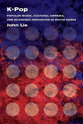 K-Pop: Popular Music, Cultural Amnesia, and Economic Innovation in South Korea by Lie, John