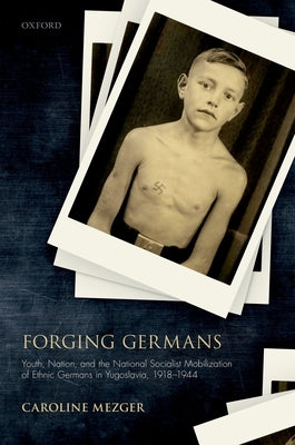 Forging Germans: Youth, Nation, and the National Socialist Mobilization of Ethnic Germans in Yugoslavia, 1918-1944 by Mezger, Caroline