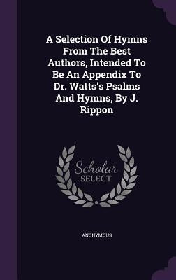 A Selection Of Hymns From The Best Authors, Intended To Be An Appendix To Dr. Watts's Psalms And Hymns, By J. Rippon by Anonymous