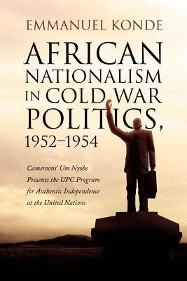 African Nationalism in Cold War Politics: 1952-1954, Cameroons' Um Nyobe Presents the UPC Program for Authentic Independence at the United Nations by Konde, Emmanuel