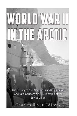 World War II in the Arctic: The History of the Aleutian Islands Campaign and Nazi Germany's Arctic Invasion of the Soviet Union by Charles River Editors