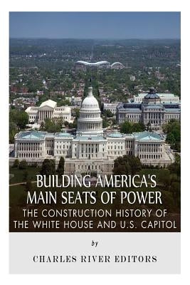 Building America's Main Seats of Power: The Construction History of the White House and U.S. Capitol by Charles River Editors
