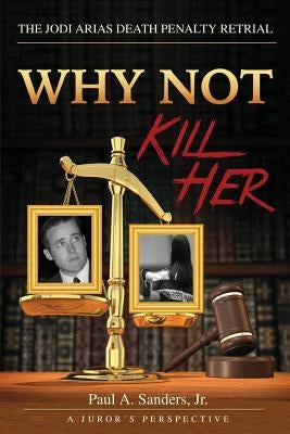 Why Not Kill Her: A Juror's Perspective: The Jodi Arias Death Penalty Retrial by Sanders Jr, Paul a.