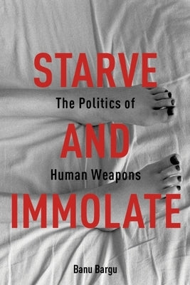 Starve and Immolate: The Politics of Human Weapons by Bargu, Banu