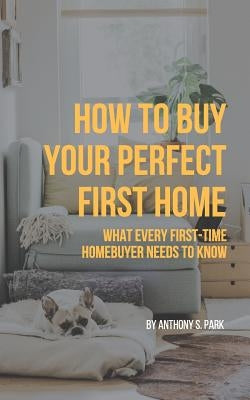 How to Buy Your Perfect First Home: What Every First-Time Homebuyer Needs to Know by Park, Anthony S.