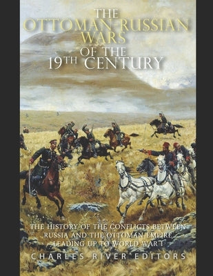 The Ottoman-Russian Wars of the 19th Century: The History of the Conflicts Between Russia and the Ottoman Empire Leading Up to World War I by Charles River