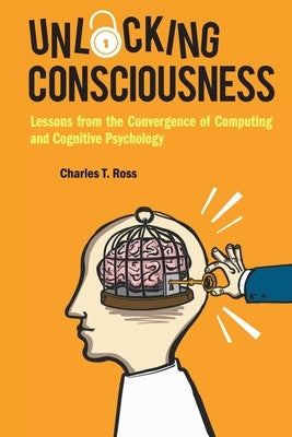 Unlocking Consciousness: Lessons from the Convergence of Computing and Cognitive Psychology by Ross, Charles T.