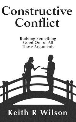 Constructive Conflict: Building Something Good Out of All Those Arguments by Wilson, Keith R.