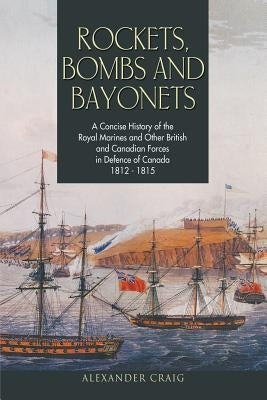 Rockets, Bombs and Bayonets: A Concise History of the Royal Marines and Other British and Canadian Forces in Defence of Canada 1812-1815 by Craig, Alexander