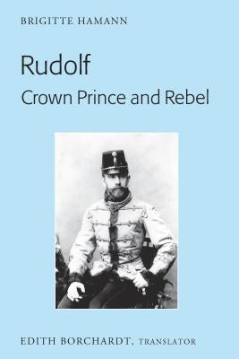 Rudolf. Crown Prince and Rebel: Translation of the New and Revised Edition, «Kronprinz Rudolf. Ein Leben» (Amalthea, 2005) by Borchardt, Edith