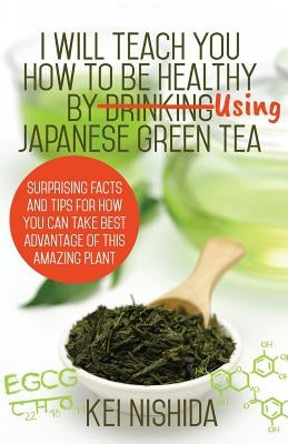 I Will Teach YOU How to be healthy by Using Japanese Green Tea!: Surprising Facts and Tips for How You can Take Best Advantage of This Amazing Plant by Nishida, Kei