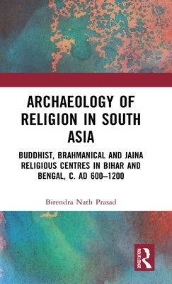 Archaeology of Religion in South Asia: Buddhist, Brahmanical and Jaina Religious Centres in Bihar and Bengal, C. Ad 600-1200 by Prasad, Birendra Nath