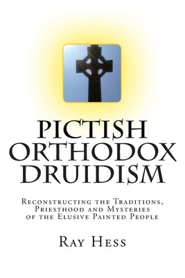 Pictish Orthodox Druidism: Reconstructing the Traditions, Priesthood and Mysteries of the Elusive Painted People by Hess, Ray
