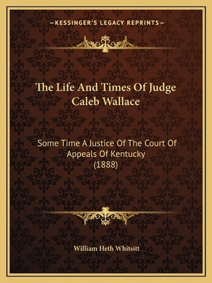 The Life and Times of Judge Caleb Wallace: Some Time a Justice of the Court of Appeals of Kentucky (1888) by Whitsitt, William Heth