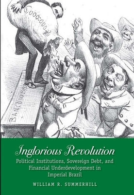 Inglorious Revolution: Political Institutions, Sovereign Debt, and Financial Underdevelopment in Imperial Brazil by Summerhill, William R.