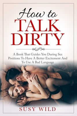 How to Talk Dirty: A Book That Guides You During Sex Positions To Have A Better Excitement And To Use A Bad Language by Wild, Susy