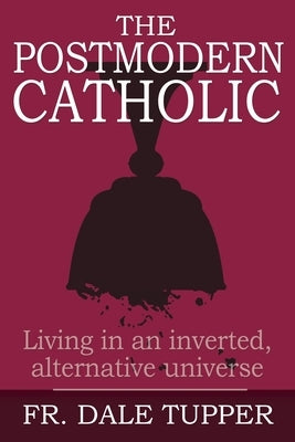 The Postmodern Catholic: Living in an inverted, alternative universe by Tupper, Dale