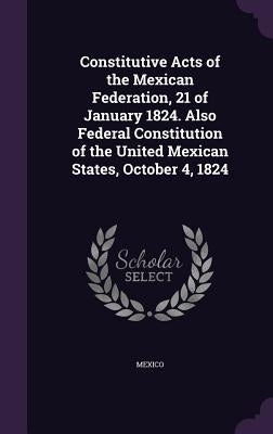 Constitutive Acts of the Mexican Federation, 21 of January 1824. Also Federal Constitution of the United Mexican States, October 4, 1824 by Mexico