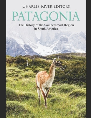 Patagonia: The History of the Southernmost Region in South America by Charles River Editors