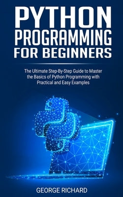 Python Programming For Beginners: The Ultimate Step-By-Step Guide to Master the Basics of Python Programming with Practical and Easy Examples by Richard, George