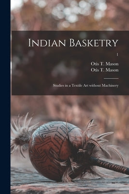 Indian Basketry: Studies in a Textile Art Without Machinery; 1 by Mason, Otis T. 1838-1908