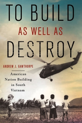 To Build as Well as Destroy: American Nation Building in South Vietnam by Gawthorpe, Andrew J.