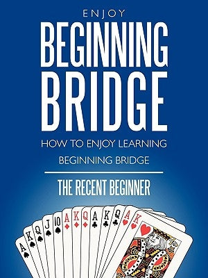 Enjoy Beginning Bridge: How to Enjoy Learning Beginning Bridge by The Recent Beginner