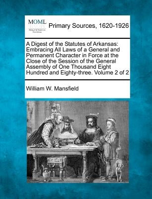 A Digest of the Statutes of Arkansas: Embracing All Laws of a General and Permanent Character in Force at the Close of the Session of the General Asse by Mansfield, William W.