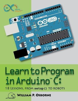 Learn to Program in Arduino C: 18 Lessons, from setup() to robots by Osborne, William P.