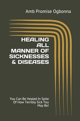 Healing All Manner of Sicknesses & Diseases: You Can Be Healed In Spite Of How Terribly Sick You May Be! by Ogbonna, Amb Promise