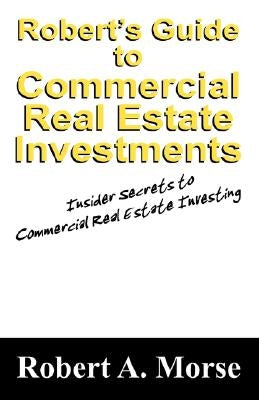 Robert's Guide to Commercial Real Estate Investments: Insider Secrets to Commercial Real Estate Investing by Morse, Robert A.